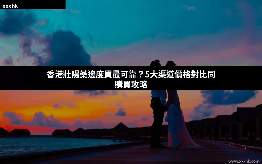 香港壯陽藥邊度買最可靠?5大渠道價格對比同購買攻略 3 xxxhk cover 20260729